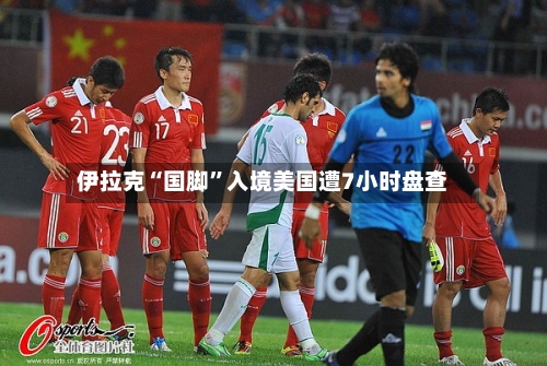 伊拉克“国脚	”入境美国遭7小时盘查-第2张图片