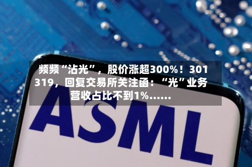 频频“沾光	”，股价涨超300%！301319，回复交易所关注函：“光”业务营收占比不到1%……-第3张图片