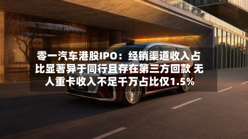 零一汽车港股IPO：经销渠道收入占比显著异于同行且存在第三方回款 无人重卡收入不足千万占比仅1.5%-第2张图片
