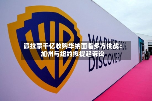 派拉蒙千亿收购华纳面临多方挑战：加州与纽约拟提起诉讼-第2张图片