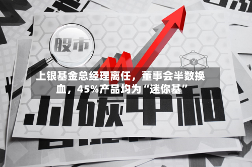 上银基金总经理离任	，董事会半数换血，45%产品均为“迷你基”-第2张图片