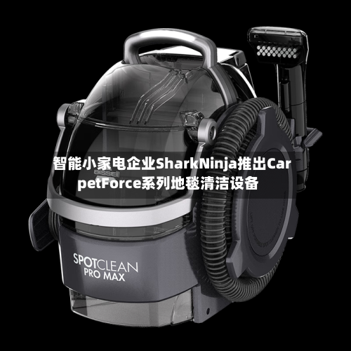 智能小家电企业SharkNinja推出CarpetForce系列地毯清洁设备