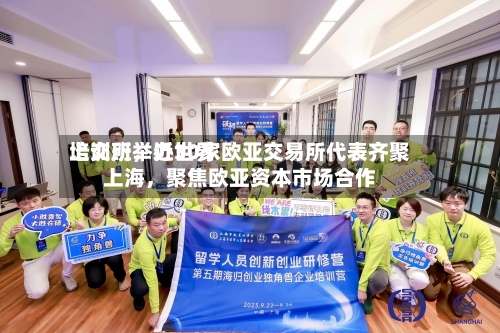 上交所举办世界培训班，近30家欧亚交易所代表齐聚上海，聚焦欧亚资本市场合作