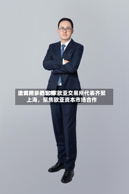 上交所举办世界培训班，近30家欧亚交易所代表齐聚上海	，聚焦欧亚资本市场合作-第2张图片