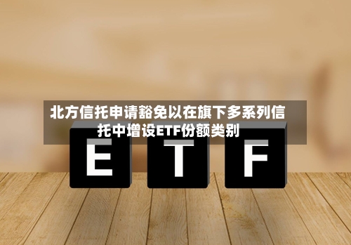 北方信托申请豁免以在旗下多系列信托中增设ETF份额类别-第3张图片