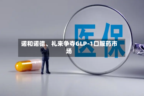诺和诺德、礼来争夺GLP-1口服药市场