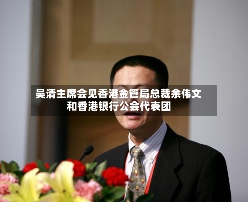 吴清主席会见香港金管局总裁余伟文和香港银行公会代表团