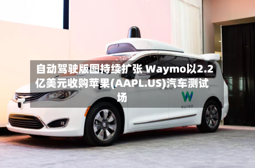 自动驾驶版图持续扩张 Waymo以2.2亿美元收购苹果(AAPL.US)汽车测试场-第2张图片