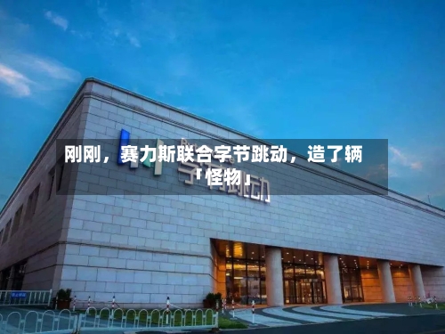 刚刚，赛力斯联合字节跳动，造了辆「怪物」