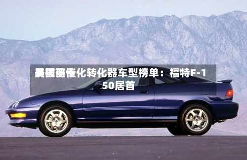 美国前十
易被盗催化转化器车型榜单:福特F-150居首-第2张图片