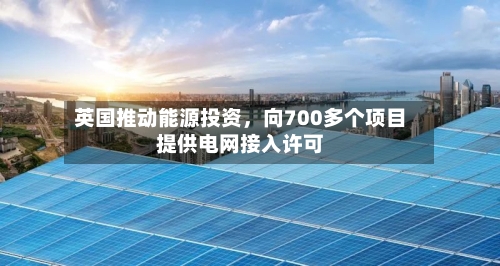 英国推动能源投资，向700多个项目提供电网接入许可-第2张图片