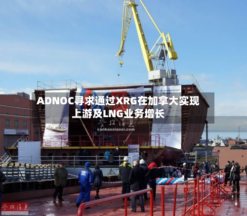 ADNOC寻求通过XRG在加拿大实现上游及LNG业务增长