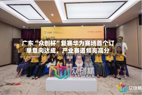 广东“众创杯	”复赛华为赛场首个订单意向达成，产业赛道频亮高分-第2张图片