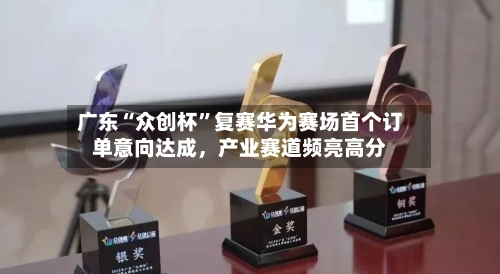 广东“众创杯”复赛华为赛场首个订单意向达成，产业赛道频亮高分