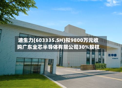 迪生力(603335.SH)拟9800万元收购广东全芯半导体有限公司30%股权