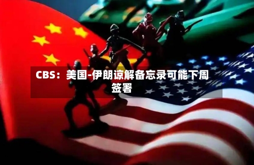 CBS:美国-伊朗谅解备忘录可能下周签署-第3张图片