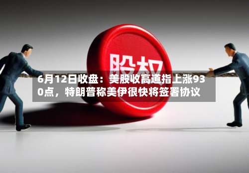 6月12日收盘：美股收高道指上涨930点	，特朗普称美伊很快将签署协议-第3张图片