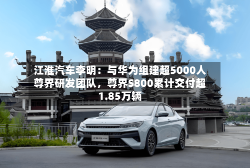 江淮汽车李明：与华为组建超5000人尊界研发团队，尊界S800累计交付超1.85万辆-第2张图片