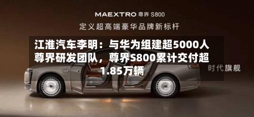 江淮汽车李明：与华为组建超5000人尊界研发团队，尊界S800累计交付超1.85万辆-第3张图片