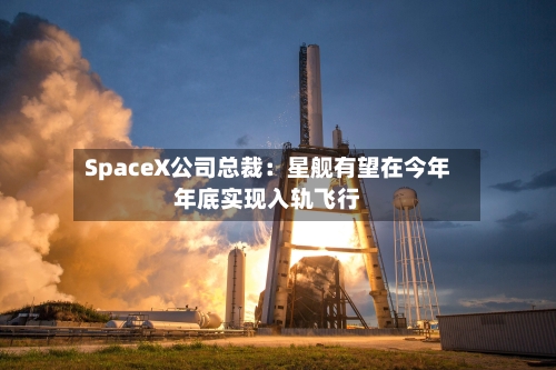 SpaceX公司总裁：星舰有望在今年年底实现入轨飞行-第2张图片