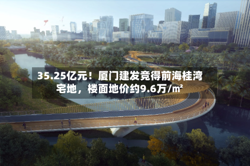 35.25亿元！厦门建发竞得前海桂湾宅地，楼面地价约9.6万/㎡