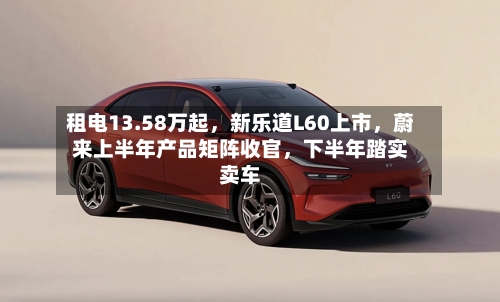 租电13.58万起，新乐道L60上市，蔚来上半年产品矩阵收官	，下半年踏实卖车-第2张图片