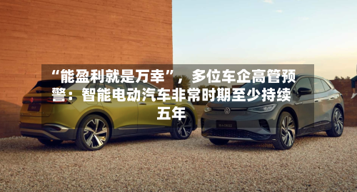 “能盈利就是万幸”，多位车企高管预警：智能电动汽车非常时期至少持续五年