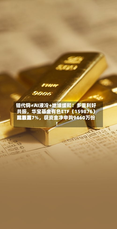 钼代钨+AI液冷+地缘缓和！多重利好共振，华宝基金有色ETF（159876）比较高飙涨超7%，获资金净申购9460万份！-第3张图片