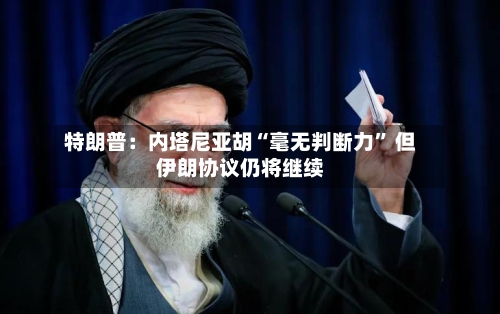 特朗普：内塔尼亚胡“毫无判断力” 但伊朗协议仍将继续-第3张图片