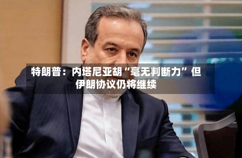 特朗普：内塔尼亚胡“毫无判断力” 但伊朗协议仍将继续