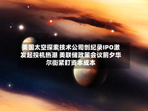 美国太空探索技术公司创纪录IPO激发起投机热潮 美联储政策会议前夕华尔街紧盯资本成本-第3张图片