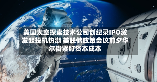美国太空探索技术公司创纪录IPO激发起投机热潮 美联储政策会议前夕华尔街紧盯资本成本