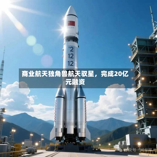 商业航天独角兽航天驭星，完成20亿元融资-第2张图片