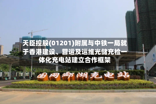 天臣控股(01201)附属与中铁一局就于香港建设、营运及运维光储充检一体化充电站建立合作框架-第3张图片