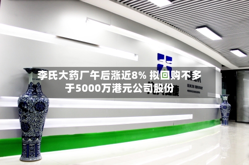 李氏大药厂午后涨近8% 拟回购不多于5000万港元公司股份