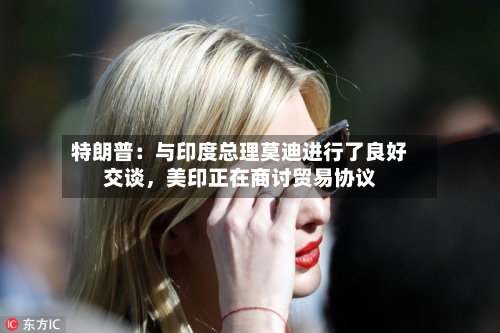 特朗普：与印度总理莫迪进行了良好交谈，美印正在商讨贸易协议-第3张图片