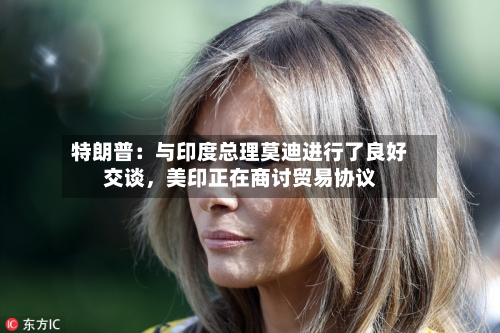 特朗普：与印度总理莫迪进行了良好交谈	，美印正在商讨贸易协议-第2张图片