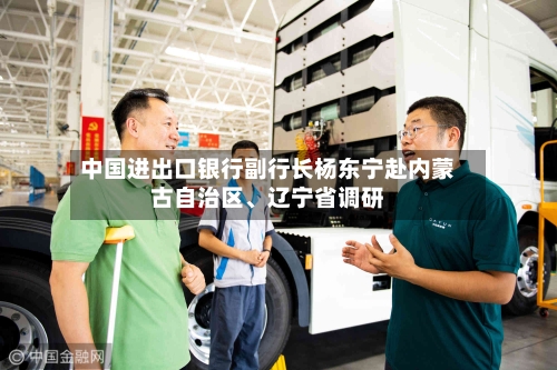 中国进出口银行副行长杨东宁赴内蒙古自治区	、辽宁省调研-第2张图片