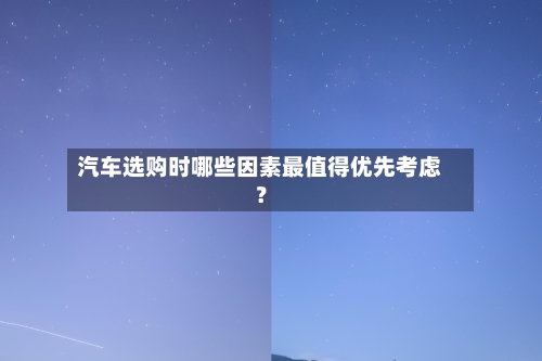 汽车选购时哪些因素最值得优先考虑？