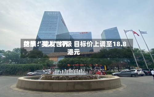 花旗：建发世界给予“买入”评级 目标价上调至18.8港元-第2张图片