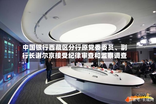 中国银行西藏区分行原党委委员、副行长谢尔京接受纪律审查和监察调查