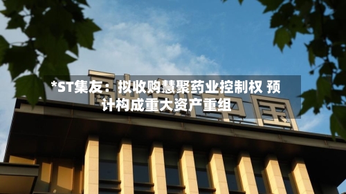 *ST集友:拟收购慧聚药业控制权 预计构成重大资产重组-第2张图片