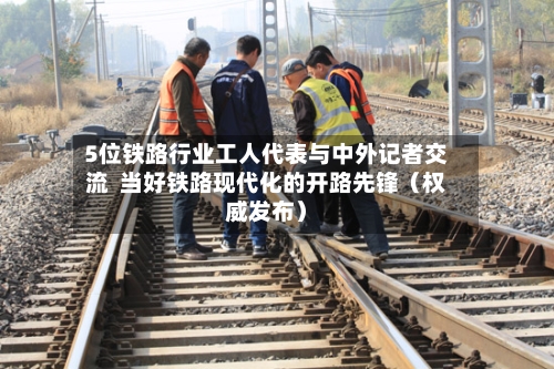 5位铁路行业工人代表与中外记者交流 当好铁路现代化的开路先锋(权威发布)-第2张图片