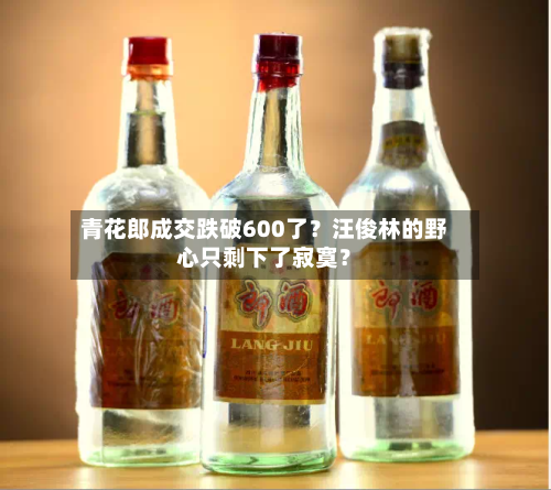 青花郎成交跌破600了？汪俊林的野心只剩下了寂寞？