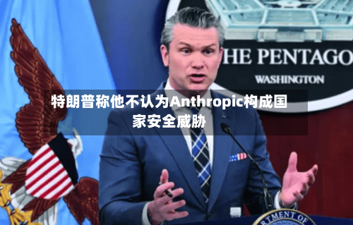 特朗普称他不认为Anthropic构成国家安全威胁-第2张图片