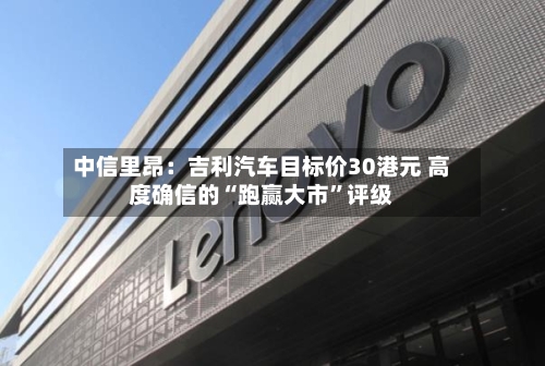 中信里昂：吉利汽车目标价30港元 高度确信的“跑赢大市”评级-第3张图片