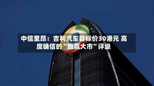 中信里昂：吉利汽车目标价30港元 高度确信的“跑赢大市”评级-第2张图片