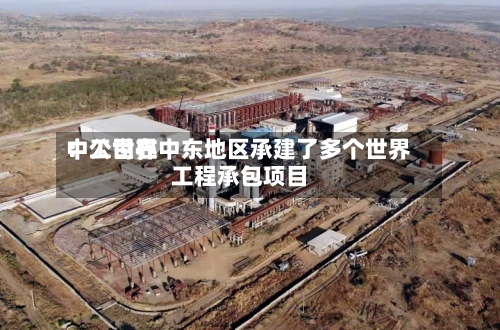 中工世界：公司在中东地区承建了多个世界工程承包项目-第2张图片