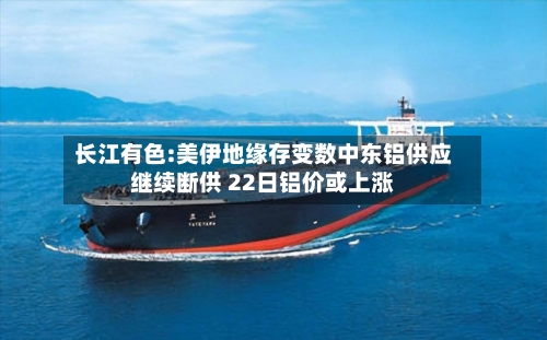 长江有色:美伊地缘存变数中东铝供应继续断供 22日铝价或上涨-第2张图片
