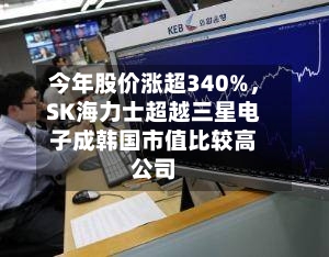 今年股价涨超340%	，SK海力士超越三星电子成韩国市值比较高公司-第3张图片